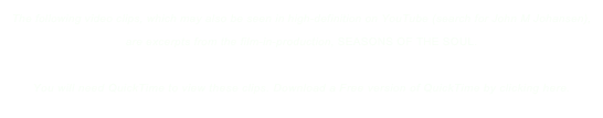 The following video clips, which may also be seen in high-definition on YouTube (search for John M Johansen), 
are excerpts from the film-in-production, SEASONS OF THE SOUL. 

You will need QuickTime to view these clips. Download a Free version of QuickTime by clicking here.