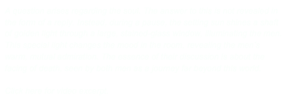 A question arises regarding the soul. The answer to this is not revealed in the form of a reply. Instead, during a pause, the setting sun shines a shaft of golden light through a large, stained-glass window, illuminating the men. This special light changes the mood in the room, revealing the men’s warm, mutual admiration. The essence of their discussion is about the facing of death, seen by both men as a journey far beyond this world.     

Click here for video excerpt.